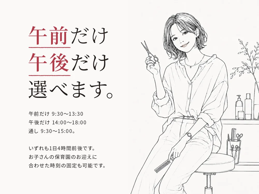 午前だけ、午後だけ、選べます。午前だけ 9:30〜13:30/午後だけ 14:00〜18:00/通し 9:30〜15:00。いずれも1日4時間前後です。お子さんの保育園のお迎えに合わせた時刻の固定も可能です。