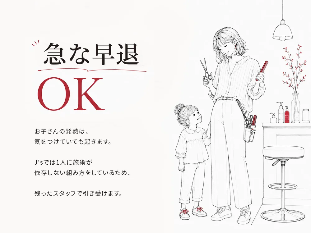 急な早退OK。お子さんの発熱は、気をつけていても起きます。J's では1人に施術が依存しない組み方をしているため、残ったスタッフで引き受けます。